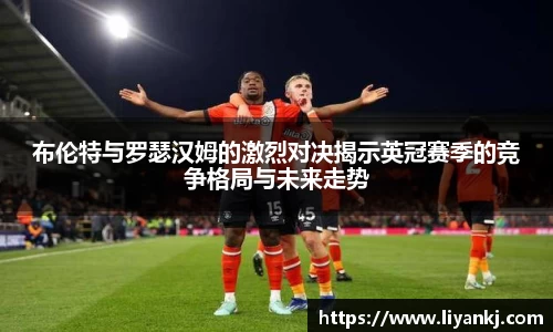 布伦特与罗瑟汉姆的激烈对决揭示英冠赛季的竞争格局与未来走势